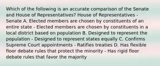 Which of the following is an accurate comparison of the Senate and House of Representatives? House of Representatives - Senate A. Elected members are chosen by constituents of an entire state - Elected members are chosen by constituents in a local district based on population B. Designed to represent the population - Designed to represent states equally C. Confirms Supreme Court appointments - Ratifies treaties D. Has flexible floor debate rules that protect the minority - Has rigid floor debate rules that favor the majority