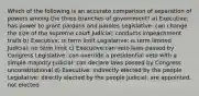 Which of the following is an accurate comparison of separation of powers among the three branches of government? a) Executive: has power to grant pardons and paroles Legislative: can change the size of the supreme court Judicial: conducts impeachment trails b) Executive: is term limit Legislative: is term limited Judicial: no term limit c) Executive:can veto laws passed by Congress Legislative: can override a presidential veto with a simple majority Judicial: can declare laws passed by Congress unconstitutional d) Executive: indirectly elected by the people Legislative: directly elected by the people Judicial: are appointed, not elected