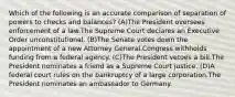 Which of the following is an accurate comparison of separation of powers to checks and balances? (A)The President oversees enforcement of a law.The Supreme Court declares an Executive Order unconstitutional. (B)The Senate votes down the appointment of a new Attorney General.Congress withholds funding from a federal agency. (C)The President vetoes a bill.The President nominates a friend as a Supreme Court justice. (D)A federal court rules on the bankruptcy of a large corporation.The President nominates an ambassador to Germany.