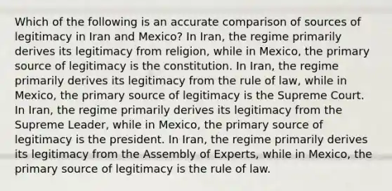 Which of the following is an accurate comparison of sources of legitimacy in Iran and Mexico? In Iran, the regime primarily derives its legitimacy from religion, while in Mexico, the primary source of legitimacy is the constitution. In Iran, the regime primarily derives its legitimacy from the rule of law, while in Mexico, the primary source of legitimacy is the Supreme Court. In Iran, the regime primarily derives its legitimacy from the Supreme Leader, while in Mexico, the primary source of legitimacy is the president. In Iran, the regime primarily derives its legitimacy from the Assembly of Experts, while in Mexico, the primary source of legitimacy is the rule of law.