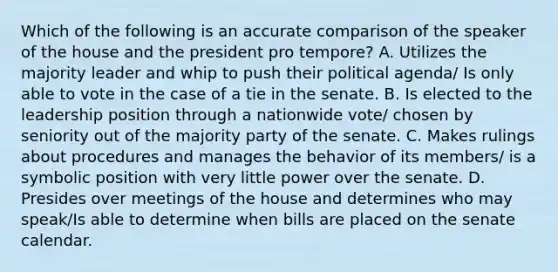 Which of the following is an accurate comparison of the speaker of the house and the president pro tempore? A. Utilizes the majority leader and whip to push their political agenda/ Is only able to vote in the case of a tie in the senate. B. Is elected to the leadership position through a nationwide vote/ chosen by seniority out of the majority party of the senate. C. Makes rulings about procedures and manages the behavior of its members/ is a symbolic position with very little power over the senate. D. Presides over meetings of the house and determines who may speak/Is able to determine when bills are placed on the senate calendar.