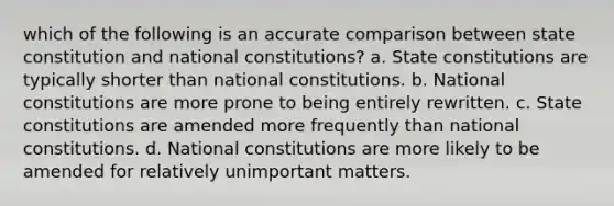 which of the following is an accurate comparison between state constitution and national constitutions? a. State constitutions are typically shorter than national constitutions. b. National constitutions are more prone to being entirely rewritten. c. State constitutions are amended more frequently than national constitutions. d. National constitutions are more likely to be amended for relatively unimportant matters.