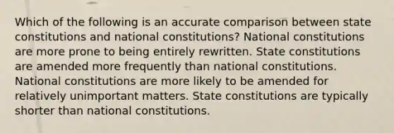 Which of the following is an accurate comparison between state constitutions and national constitutions? National constitutions are more prone to being entirely rewritten. State constitutions are amended more frequently than national constitutions. National constitutions are more likely to be amended for relatively unimportant matters. State constitutions are typically shorter than national constitutions.