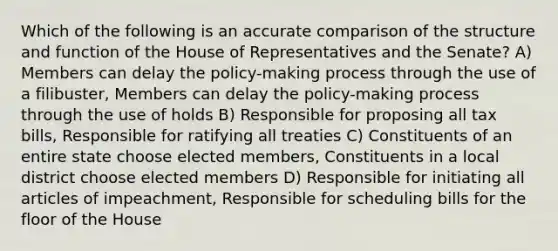 Which of the following is an accurate comparison of the structure and function of the House of Representatives and the Senate? A) Members can delay the policy-making process through the use of a filibuster, Members can delay the policy-making process through the use of holds B) Responsible for proposing all tax bills, Responsible for ratifying all treaties C) Constituents of an entire state choose elected members, Constituents in a local district choose elected members D) Responsible for initiating all articles of impeachment, Responsible for scheduling bills for the floor of the House