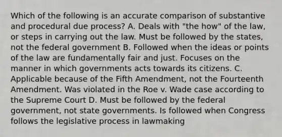 Which of the following is an accurate comparison of substantive and procedural due process? A. Deals with "the how" of the law, or steps in carrying out the law. Must be followed by the states, not the federal government B. Followed when the ideas or points of the law are fundamentally fair and just. Focuses on the manner in which governments acts towards its citizens. C. Applicable because of the Fifth Amendment, not the Fourteenth Amendment. Was violated in the Roe v. Wade case according to the Supreme Court D. Must be followed by the federal government, not state governments. Is followed when Congress follows the legislative process in lawmaking