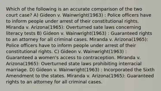 Which of the following is an accurate comparison of the two court case? A) Gideon v. Wainwright(1963) : Police officers have to inform people under arrest of their constitutional rights. Miranda v. Arizona(1965): Overturned sate laws concerning literacy tests B) Gideon v. Wainwright(1963) : Guaranteed rights to an attorney for all criminal cases. Miranda v. Arizona(1965): Police officers have to inform people under arrest of their constitutional rights. C) Gideon v. Wainwright(1963) : Guaranteed a women's access to contraception. Miranda v. Arizona(1965): Overturned state laws prohibiting interracial marriage. D) Gideon v. Wainwright(1963) : Incorporated the Sixth Amendment to the states. Miranda v. Arizona(1965): Guaranteed rights to an attorney for all criminal cases.