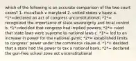 which of the following is an accurate comparison of the two court cases? 1. mcculloch v maryland 2. united states v lopez a. *1*=declared an act of congress unconstitutional; *2*= recognized the importance of state sovereignty and local control b. *1*=decided that congress had implied powers; *2*= ruled that state laws were supreme to national laws c. *1*= led to an increase in power for the national gvmt; *2*= established limits to congress' power under the commerce clause d. *1*= decided that a state had the power to tax a national bank; *2*= declared the gun-free school zone act unconstitutional