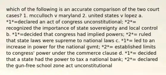 which of the following is an accurate comparison of the two court cases? 1. mcculloch v maryland 2. united states v lopez a. *1*=declared an act of congress unconstitutional; *2*= recognized the importance of state sovereignty and local control b. *1*=decided that congress had implied powers; *2*= ruled that state laws were supreme to national laws c. *1*= led to an increase in power for the national gvmt; *2*= established limits to congress' power under the commerce clause d. *1*= decided that a state had the power to tax a national bank; *2*= declared the gun-free school zone act unconstitutional