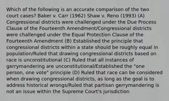 Which of the following is an accurate comparison of the two court cases? Baker v. Carr (1962) Shaw v. Reno (1993) (A) Congressional districts were challenged under the Due Process Clause of the Fourteenth Amendment/Congressional districts were challenged under the Equal Protection Clause of the Fourteenth Amendment (B) Established the principle that congressional districts within a state should be roughly equal in population/Ruled that drawing congressional districts based on race is unconstitutional (C) Ruled that all instances of gerrymandering are unconstitutional/Established the "one person, one vote" principle (D) Ruled that race can be considered when drawing congressional districts, as long as the goal is to address historical wrongs/Ruled that partisan gerrymandering is not an issue within the Supreme Court's jurisdiction