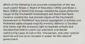 Which of the following is an accurate comparison of the two court cases? Brown v. Board of Education (1954) and Shaw v. Reno (1993) a) Ruled that Kansas violated the equal protection clause of the Fourteenth Amendment and Ruled that North Carolina violated the due process clause of the Fourteenth Amendment b) Prohibited race-based segregation in schools and Prohibited oddly-shaped majority-minority districts c) Decided that states had the exclusive right to regulate schools and Decided that federal courts can intervene and decide redistricting cases d) Led to the "one-person, one-vote" judicial doctrine and Led to an increase in power for the national government