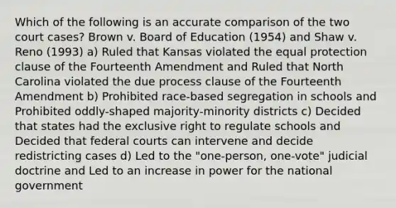 Which of the following is an accurate comparison of the two court cases? Brown v. Board of Education (1954) and Shaw v. Reno (1993) a) Ruled that Kansas violated the equal protection clause of the Fourteenth Amendment and Ruled that North Carolina violated the due process clause of the Fourteenth Amendment b) Prohibited race-based segregation in schools and Prohibited oddly-shaped majority-minority districts c) Decided that states had the exclusive right to regulate schools and Decided that federal courts can intervene and decide redistricting cases d) Led to the "one-person, one-vote" judicial doctrine and Led to an increase in power for the national government