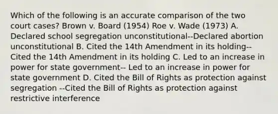 Which of the following is an accurate comparison of the two court cases? Brown v. Board (1954) Roe v. Wade (1973) A. Declared school segregation unconstitutional--Declared abortion unconstitutional B. Cited the 14th Amendment in its holding--Cited the 14th Amendment in its holding C. Led to an increase in power for state government-- Led to an increase in power for state government D. Cited the Bill of Rights as protection against segregation --Cited the Bill of Rights as protection against restrictive interference