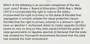 Which of the following is an accurate comparison of the two court cases? Brown v. Board of Education (1954)-Roe v. Wade (1973) A Incorporated the right to vote to the states-Incorporated the right to privacy to the states B Decided that segregation in schools violates the equal protection clause-Decided that the right to privacy extends to a woman's right to have an abortion C Authorized states to create separate facilities based on race as long as they were equal-Limited the power of state governments to regulate abortion D Declared that the state had violated the Fourteenth Amendment-Declared that the state had violated the Sixth Amendment