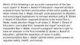 Which of the following is an accurate comparison of the two court cases? A. Brown v. Board of Education: required all-black schools to have facilities and faculties of the same quality as all-white schools Roe v. Wade: brought vocal opposition to abortion and encouraged legislatures to reshape abortion policy B. Brown v. Board of Education: required students to be bused Roe v. Wade: made abortion illegal in all states C. Brown v. Board of Education: concluded that "separate but equal" schools are impossible Roe v. Wade: assured a pregnant woman's right to have an abortion in the first trimester D. Brown v. Board of Education: upheld the separation of races in public accommodations Roe v. Wade: upheld states' police powers to regulate safety, health, and morals