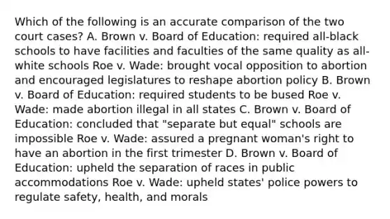 Which of the following is an accurate comparison of the two court cases? A. Brown v. Board of Education: required all-black schools to have facilities and faculties of the same quality as all-white schools Roe v. Wade: brought vocal opposition to abortion and encouraged legislatures to reshape abortion policy B. Brown v. Board of Education: required students to be bused Roe v. Wade: made abortion illegal in all states C. Brown v. Board of Education: concluded that "separate but equal" schools are impossible Roe v. Wade: assured a pregnant woman's right to have an abortion in the first trimester D. Brown v. Board of Education: upheld the separation of races in public accommodations Roe v. Wade: upheld states' police powers to regulate safety, health, and morals