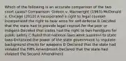 Which of the following is an accurate comparison of the two court cases? Comparison: Gideon v. Wainwright (1963)-McDonald v. Chicago (2010) A Incorporated a right to legal counsel-Incorporated the right to bear arms for self-defense B Decided that the state had to provide legal counsel for the poor or indigent-Decided that states had the right to ban handguns for public safety C Ruled that national laws were supreme to state laws-Enhanced the power of the state government to regulate background checks for weapons D Declared that the state had violated the Fifth Amendment-Declared that the state had violated the Second Amendment