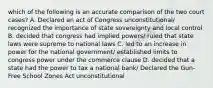 which of the following is an accurate comparison of the two court cases? A. Declared an act of Congress unconstitutional/ recognized the importance of state sovereignty and local control B. decided that congress had implied powers/ ruled that state laws were supreme to national laws C. led to an increase in power for the national government/ established limits to congress power under the commerce clause D. decided that a state had the power to tax a national bank/ Declared the Gun-Free School Zones Act unconstitutional