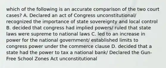 which of the following is an accurate comparison of the two court cases? A. Declared an act of Congress unconstitutional/ recognized the importance of state sovereignty and local control B. decided that congress had implied powers/ ruled that state laws were supreme to national laws C. led to an increase in power for the national government/ established limits to congress power under the commerce clause D. decided that a state had the power to tax a national bank/ Declared the Gun-Free School Zones Act unconstitutional