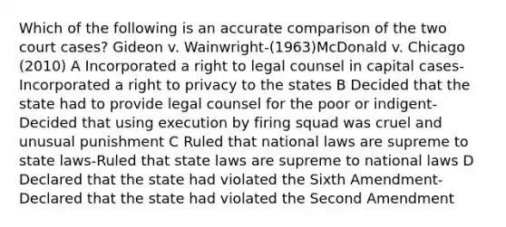 Which of the following is an accurate comparison of the two court cases? Gideon v. Wainwright-(1963)McDonald v. Chicago (2010) A Incorporated a right to legal counsel in capital cases-Incorporated a right to privacy to the states B Decided that the state had to provide legal counsel for the poor or indigent-Decided that using execution by firing squad was cruel and unusual punishment C Ruled that national laws are supreme to state laws-Ruled that state laws are supreme to national laws D Declared that the state had violated the Sixth Amendment-Declared that the state had violated the Second Amendment