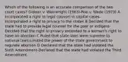 Which of the following is an accurate comparison of the two court cases? Gideon v. Wainwright (1963)-Roe v. Wade (1973) A Incorporated a right to legal counsel in capital cases-Incorporated a right to privacy to the states B Decided that the state had to provide legal counsel for the poor or indigent-Decided that the right to privacy extended to a woman's right to have an abortion C Ruled that state laws were supreme to national laws-Limited the power of the state government to regulate abortion D Declared that the state had violated the Sixth Amendment-Declared that the state had violated the Third Amendment