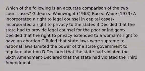 Which of the following is an accurate comparison of the two court cases? Gideon v. Wainwright (1963)-Roe v. Wade (1973) A Incorporated a right to legal counsel in capital cases-Incorporated a right to privacy to the states B Decided that the state had to provide legal counsel for the poor or indigent-Decided that the right to privacy extended to a woman's right to have an abortion C Ruled that state laws were supreme to national laws-Limited the power of the state government to regulate abortion D Declared that the state had violated the Sixth Amendment-Declared that the state had violated the Third Amendment