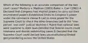 Which of the following is an accurate comparison of the two court cases? Marbury v. Madison (1803)-Baker v. Carr (1961) A Declared that Congress had implied powers to carry out their enumerated powers-Established limits to Congress's power under the commerce clause B Led to more power for the Supreme Court to check the other branches-Led to the "one-person, one-vote" judicial doctrine C Ruled that national laws were supreme to state laws-Decided that federal courts could intervene and decide redistricting cases D Decided that the Supreme Court could declare laws unconstitutional-Ended gerrymandering across the United States