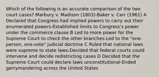 Which of the following is an accurate comparison of the two court cases? Marbury v. Madison (1803)-Baker v. Carr (1961) A Declared that Congress had implied powers to carry out their enumerated powers-Established limits to Congress's power under the commerce clause B Led to more power for the Supreme Court to check the other branches-Led to the "one-person, one-vote" judicial doctrine C Ruled that national laws were supreme to state laws-Decided that federal courts could intervene and decide redistricting cases D Decided that the Supreme Court could declare laws unconstitutional-Ended gerrymandering across the United States