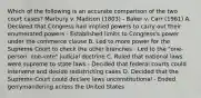 Which of the following is an accurate comparison of the two court cases? Marbury v. Madison (1803) - Baker v. Carr (1961) A. Declared that Congress had implied powers to carry out their enumerated powers - Established limits to Congress's power under the commerce clause B. Led to more power for the Supreme Court to check the other branches - Led to the "one-person, one-vote" judicial doctrine C. Ruled that national laws were supreme to state laws - Decided that federal courts could intervene and decide redistricting cases D. Decided that the Supreme Court could declare laws unconstitutional - Ended gerrymandering across the United States