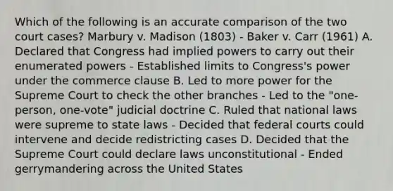 Which of the following is an accurate comparison of the two court cases? Marbury v. Madison (1803) - Baker v. Carr (1961) A. Declared that Congress had implied powers to carry out their enumerated powers - Established limits to Congress's power under the commerce clause B. Led to more power for the Supreme Court to check the other branches - Led to the "one-person, one-vote" judicial doctrine C. Ruled that national laws were supreme to state laws - Decided that federal courts could intervene and decide redistricting cases D. Decided that the Supreme Court could declare laws unconstitutional - Ended gerrymandering across the United States