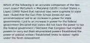 Which of the following is an accurate comparison of the two court cases? McCulloch v. Maryland (1819) / United States v. Lopez (1995) Ruled that national laws were supreme to state laws / Ruled that the Gun-Free School Zones Act was unconstitutional Led to an increase in power for state governments / Led to an increase in power for the federal government Declared that states did not have the power to tax the federal government / Declared that Congress had implied powers to carry out their enumerated powers Established the power of judicial review / Established limits to states' rights under the Tenth Amendment