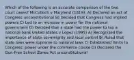 Which of the following is an accurate comparison of the two court cases? McCulloch v Maryland (1819): A) Declared an act of Congress unconstitutional B) Decided that Congress had implied powers C) Led to an increase in power for the national government D) Decided that a state had the power to tax a national bank United States v Lopez (1995) A) Recognized the importance of state sovereignty and local control B) Ruled that state laws were supreme to national laws C) Established limits to Congress' power under the commerce clause D) Declared the Gun-Free School Zones Act unconstitutional