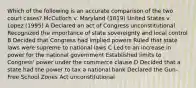 Which of the following is an accurate comparison of the two court cases? McCulloch v. Maryland (1819) United States v. Lopez (1995) A Declared an act of Congress unconstitutional Recognized the importance of state sovereignty and local control B Decided that Congress had implied powers Ruled that state laws were supreme to national laws C Led to an increase in power for the national government Established limits to Congress' power under the commerce clause D Decided that a state had the power to tax a national bank Declared the Gun-Free School Zones Act unconstitutional