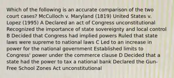 Which of the following is an accurate comparison of the two court cases? McCulloch v. Maryland (1819) United States v. Lopez (1995) A Declared an act of Congress unconstitutional Recognized the importance of state sovereignty and local control B Decided that Congress had implied powers Ruled that state laws were supreme to national laws C Led to an increase in power for the national government Established limits to Congress' power under the commerce clause D Decided that a state had the power to tax a national bank Declared the Gun-Free School Zones Act unconstitutional