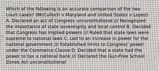 Which of the following is an accurate comparison of the two court cases? (McCulloch v Maryland and United States v Lopez) A. Declared an act of Congress unconstitutional /// Recognized the importance of state sovereignty and local control B. Decided that Congress has implied powers /// Ruled that state laws were supreme to national laws C. Led to an increase in power for the national government /// Established limits to Congress' power under the Commerce Clause D. Decided that a state had the power to tax a national bank /// Declared the Gun-Free School Zones Act unconstitutional