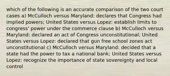 which of the following is an accurate comparison of the two court cases a) McCulloch versus Maryland: declares that Congress had implied powers; United States versus Lopez: establish limits to congress' power under the commerce clause b) McCulloch versus Maryland: declared an act of Congress unconstitutional; United States versus Lopez: declared that gun free school zones act unconstitutional c) McCulloch versus Maryland: decided that a state had the power to tax a national bank; United States versus Lopez: recognize the importance of state sovereignty and local control