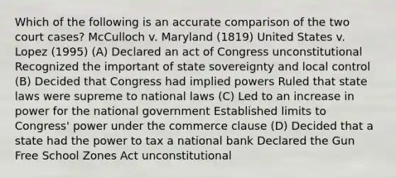 Which of the following is an accurate comparison of the two court cases? McCulloch v. Maryland (1819) United States v. Lopez (1995) (A) Declared an act of Congress unconstitutional Recognized the important of state sovereignty and local control (B) Decided that Congress had implied powers Ruled that state laws were supreme to national laws (C) Led to an increase in power for the national government Established limits to Congress' power under the commerce clause (D) Decided that a state had the power to tax a national bank Declared the Gun Free School Zones Act unconstitutional