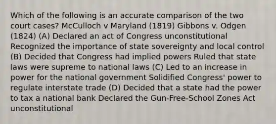 Which of the following is an accurate comparison of the two court cases? McCulloch v Maryland (1819) Gibbons v. Odgen (1824) (A) Declared an act of Congress unconstitutional Recognized the importance of state sovereignty and local control (B) Decided that Congress had implied powers Ruled that state laws were supreme to national laws (C) Led to an increase in power for the national government Solidified Congress' power to regulate interstate trade (D) Decided that a state had the power to tax a national bank Declared the Gun-Free-School Zones Act unconstitutional