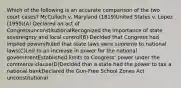 Which of the following is an accurate comparison of the two court cases? McCulloch v. Maryland (1819)United States v. Lopez (1995)(A) Declared an act of CongressunconstitutionalRecognized the importance of state sovereignty and local control(B) Decided that Congress had implied powersRuled that state laws were supreme to national laws(C)Led to an increase in power for the national governmentEstablished limits to Congress' power under the commerce clause(D)Decided that a state had the power to tax a national bankDeclared the Gun-Free School Zones Act unconstitutional