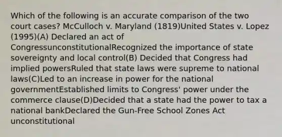 Which of the following is an accurate comparison of the two court cases? McCulloch v. Maryland (1819)United States v. Lopez (1995)(A) Declared an act of CongressunconstitutionalRecognized the importance of state sovereignty and local control(B) Decided that Congress had implied powersRuled that state laws were supreme to national laws(C)Led to an increase in power for the national governmentEstablished limits to Congress' power under the commerce clause(D)Decided that a state had the power to tax a national bankDeclared the Gun-Free School Zones Act unconstitutional