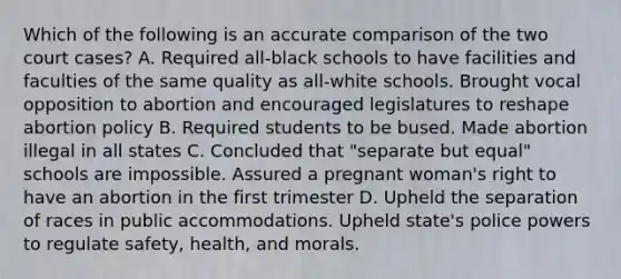 Which of the following is an accurate comparison of the two court cases? A. Required all-black schools to have facilities and faculties of the same quality as all-white schools. Brought vocal opposition to abortion and encouraged legislatures to reshape abortion policy B. Required students to be bused. Made abortion illegal in all states C. Concluded that "separate but equal" schools are impossible. Assured a pregnant woman's right to have an abortion in the first trimester D. Upheld the separation of races in public accommodations. Upheld state's police powers to regulate safety, health, and morals.