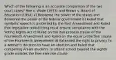 Which of the following is an accurate comparison of the two court cases? Roe v. Wade (1973) and Brown v. Board of Education (1954) a) Bolstered the power of the states and Bolstered the power of the federal government b) Ruled that symbolic speech is protected by the First Amendment and Ruled that legislative redistricting must ensure compliance with the Voting Rights Act c) Ruled on the due process clause of the Fourteenth Amendment and Ruled on the equal protection clause of the Fourteenth Amendment d) Extended the right to privacy to a woman's decision to have an abortion and Ruled that compelling Amish students to attend school beyond the eighth grade violates the free exercise clause