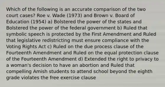 Which of the following is an accurate comparison of the two court cases? Roe v. Wade (1973) and Brown v. Board of Education (1954) a) Bolstered the power of the states and Bolstered the power of the federal government b) Ruled that symbolic speech is protected by the First Amendment and Ruled that legislative redistricting must ensure compliance with the Voting Rights Act c) Ruled on the due process clause of the Fourteenth Amendment and Ruled on the equal protection clause of the Fourteenth Amendment d) Extended <a href='https://www.questionai.com/knowledge/kP8JKypsnv-the-right-to-privacy' class='anchor-knowledge'>the right to privacy</a> to a woman's decision to have an abortion and Ruled that compelling Amish students to attend school beyond the eighth grade violates the free exercise clause