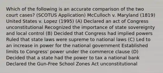 Which of the following is an accurate comparison of the two court cases? (SCOTUS Application) McCulloch v. Maryland (1819) United States v. Lopez (1995) (A) Declared an act of Congress unconstitutional Recognized the importance of state sovereignty and local control (B) Decided that Congress had implied powers Ruled that state laws were supreme to national laws (C) Led to an increase in power for the national government Established limits to Congress' power under the commerce clause (D) Decided that a state had the power to tax a national bank Declared the Gun-Free School Zones Act unconstitutional