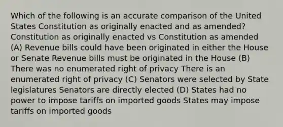 Which of the following is an accurate comparison of the United States Constitution as originally enacted and as amended? Constitution as originally enacted vs Constitution as amended (A) Revenue bills could have been originated in either the House or Senate Revenue bills must be originated in the House (B) There was no enumerated right of privacy There is an enumerated right of privacy (C) Senators were selected by State legislatures Senators are directly elected (D) States had no power to impose tariffs on imported goods States may impose tariffs on imported goods