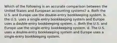 Which of the following is an accurate comparison between the United States and European accounting systems? a. Both the U.S. and Europe use the double-entry bookkeeping system. b. the U.S. uses a single-entry bookkeeping system and Europe uses a double-entry bookkeeping system. c. Both the U.S. and Europe use the single-entry bookkeeping system. d. The U.S. uses a double-entry bookkeeping system and Europe uses a single-entry bookkeeping system.