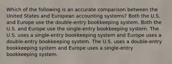 Which of the following is an accurate comparison between the United States and European accounting systems? Both the U.S. and Europe use the double-entry bookkeeping system. Both the U.S. and Europe use the single-entry bookkeeping system. The U.S. uses a single-entry bookkeeping system and Europe uses a double-entry bookkeeping system. The U.S. uses a double-entry bookkeeping system and Europe uses a single-entry bookkeeping system.