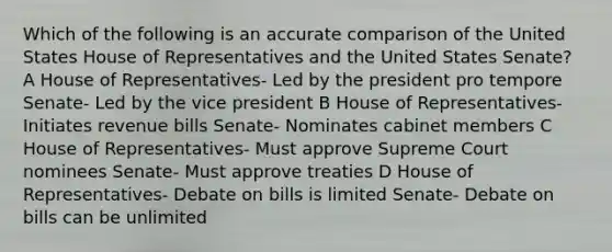 Which of the following is an accurate comparison of the United States House of Representatives and the United States Senate? A House of Representatives- Led by the president pro tempore Senate- Led by the vice president B House of Representatives- Initiates revenue bills Senate- Nominates cabinet members C House of Representatives- Must approve Supreme Court nominees Senate- Must approve treaties D House of Representatives- Debate on bills is limited Senate- Debate on bills can be unlimited