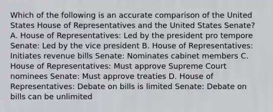 Which of the following is an accurate comparison of the United States House of Representatives and the United States Senate? A. House of Representatives: Led by the president pro tempore Senate: Led by the vice president B. House of Representatives: Initiates revenue bills Senate: Nominates cabinet members C. House of Representatives: Must approve Supreme Court nominees Senate: Must approve treaties D. House of Representatives: Debate on bills is limited Senate: Debate on bills can be unlimited