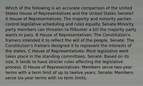 Which of the following is an accurate comparison of the United States House of Representatives and the United States Senate? A House of Representatives: The majority and minority parties control legislative scheduling and rules equally. Senate:Minority party members can threaten to filibuster a bill the majority party wants to pass. B House of Representatives: The Constitution's framers intended it to reflect the will of the people. Senate: The Constitution's framers designed it to represent the interests of the states. C House of Representatives: Most legislative work takes place in the standing committees. Senate: Based on its size, it tends to have stricter rules affecting the legislative process. D House of Representatives: Members serve two-year terms with a term limit of up to twelve years. Senate: Members serve six-year terms with no term limits.