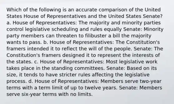 Which of the following is an accurate comparison of the United States House of Representatives and the United States Senate? a. House of Representatives: The majority and minority parties control legislative scheduling and rules equally Senate: Minority party members can threaten to filibuster a bill the majority wants to pass. b. House of Representatives: The Constitution's framers intended it to reflect the will of the people. Senate: The Constitution's framers designed it to represent the interests of the states. c. House of Representatives: Most legislative work takes place in the standing committees. Senate: Based on its size, it tends to have stricter rules affecting the legislative process. d. House of Representatives: Members serve two-year terms with a term limit of up to twelve years. Senate: Members serve six-year terms with no limits.